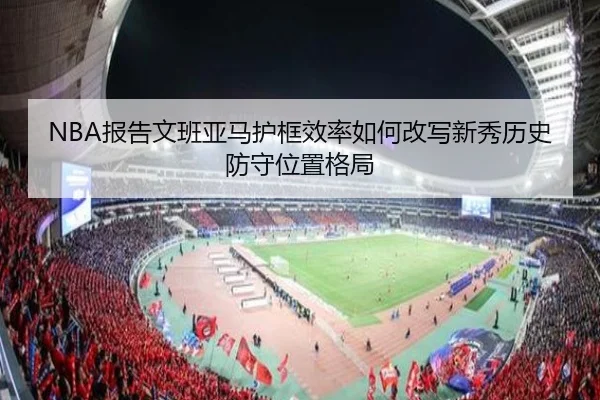 NBA报告文班亚马护框效率如何改写新秀历史防守位置格局
