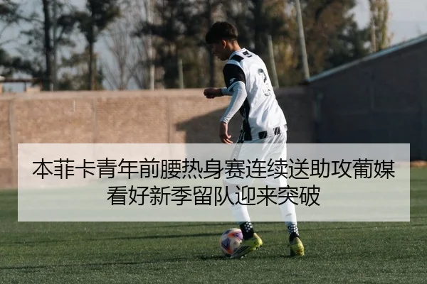 本菲卡青年前腰热身赛连续送助攻葡媒看好新季留队迎来突破